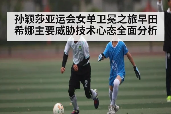 孙颖莎亚运会女单卫冕之旅早田希娜主要威胁技术心态全面分析